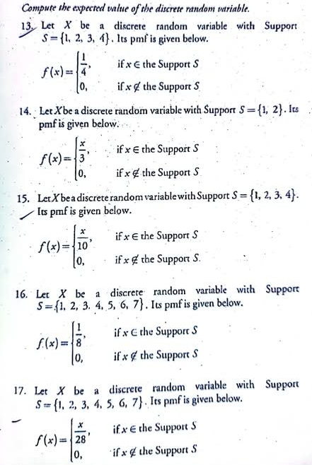 Compute the expected value of the discrete random variable. 
13 Let X be a discrete random variable with Support
S= 1,2,3,4. Its pmf is given below. 
if x∈ the Support S
f(x)=beginarrayl  1/4 , 0,endarray. if x∉ the Support S 
14. Let Xbe a discrete random variable with Support S= 1,2. Its 
pmf is given below. 
if x∈ the Support S
f(x)=beginarrayl  x/3 , 0,endarray. if x∉ the Support S 
15. LetX be a discrete random variable with Support S= 1,2,3,4. 
Its pmf is given below. 
if x∈ the Support S
f(x)=beginarrayl  x/10 , 0,endarray. i x∉ the Support S. 
16. Let X be a discrete random variable with Support
S= 1,2,3.4,5,6,7. Its pmf is given below.
f(x)=beginarrayl  1/8 , 0,endarray. if x ∈ the Support S 
i x∉ the Support S 
17. Let X be a discrete random variable with Support
S= 1,2,3,4,5,6,7. Its pmf is given below.
f(x)=beginarrayl  x/28 , 0,endarray. if x∈ the Support 5
x∉ the Support S