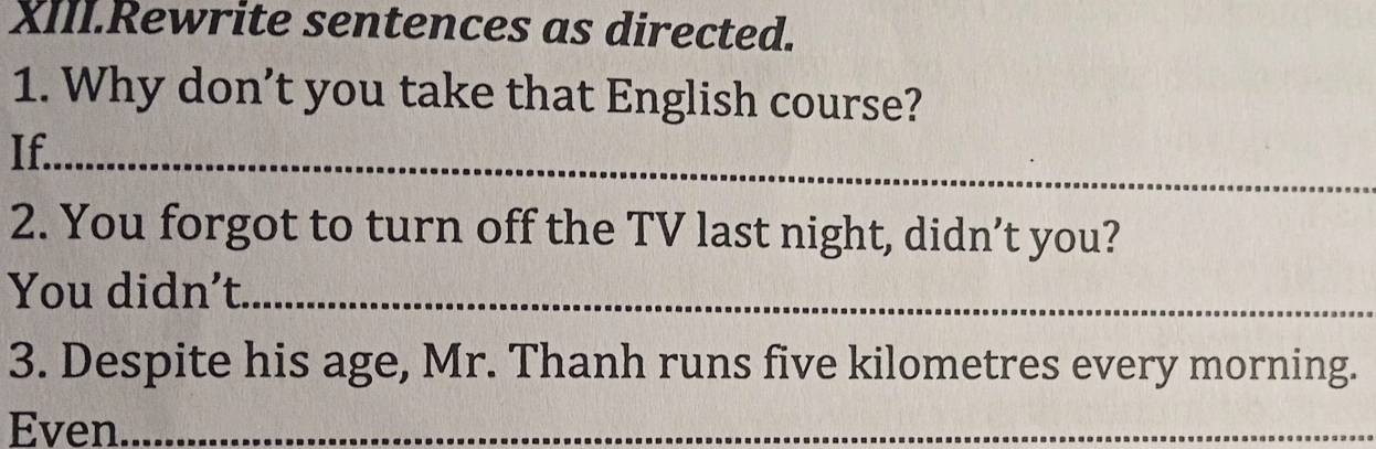 XIII.Rewrite sentences as directed. 
1. Why don’t you take that English course? 
If._ 
2. You forgot to turn off the TV last night, didn’t you? 
You didn’t._ 
3. Despite his age, Mr. Thanh runs five kilometres every morning. 
Even_