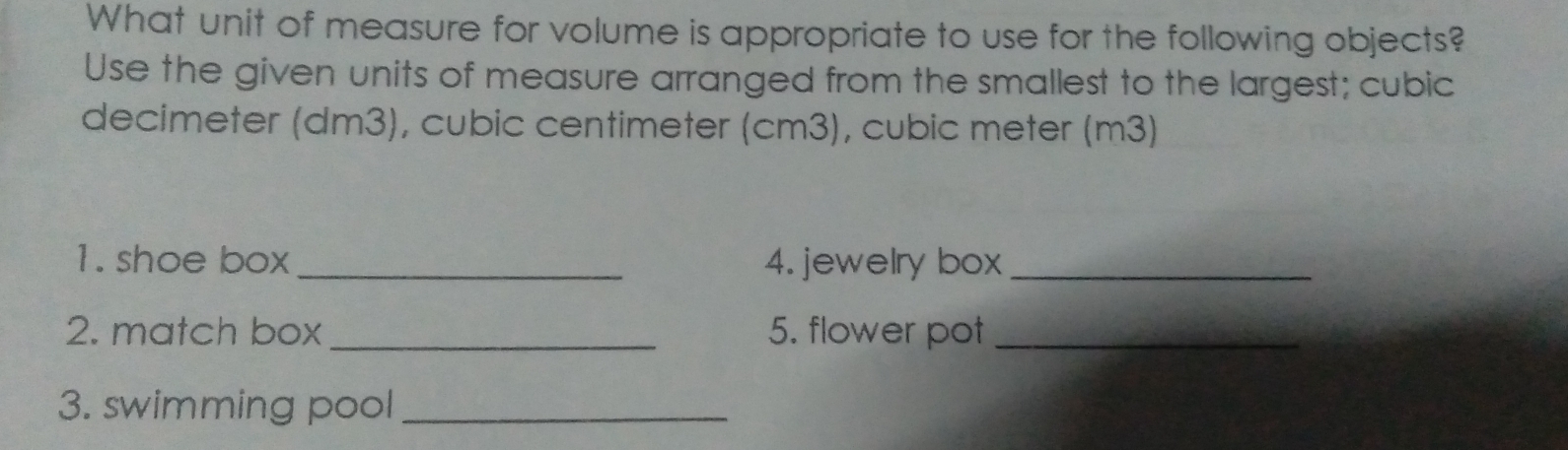 What unit of measure for volume is appropriate to use for the following objects?
Use the given units of measure arranged from the smallest to the largest; cubic
decimeter (dm3) , cubic centimeter (cm3), cubic meter (m3)
1. shoe box 4. jewelry box
2. match box 5. flower pot
3. swimming pool