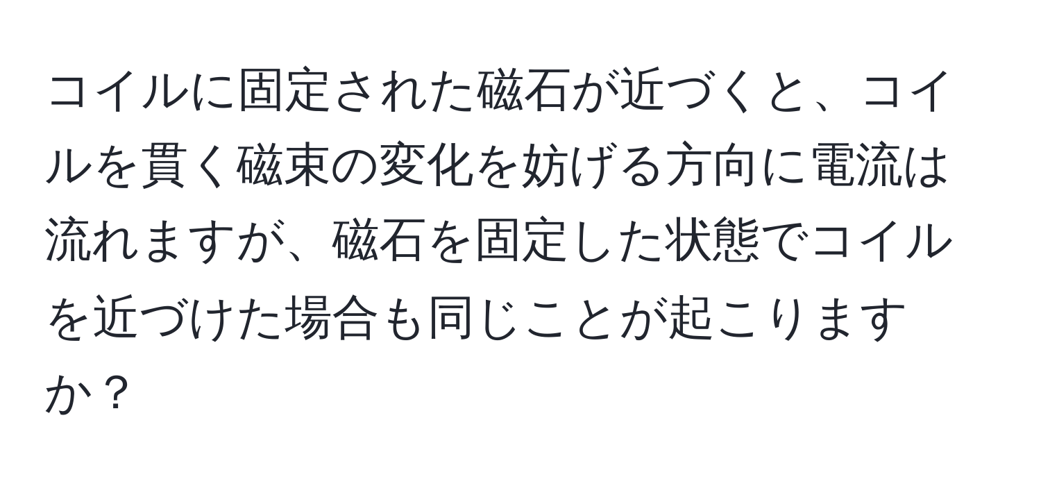 コイルに固定された磁石が近づくと、コイルを貫く磁束の変化を妨げる方向に電流は流れますが、磁石を固定した状態でコイルを近づけた場合も同じことが起こりますか？