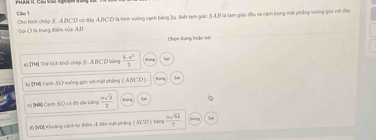 PHAN II. Cầu trac nghiệm đùng sả
Câu 1
Cho hình chóp S . ABCD có đáy ABCD là hình vuông cạnh bằng 2a. Biết tam giác SAB là tam giác đều và năm trong mặt phầng vuỡng góc với đáy.
Gọi ( là trung điểm của AB.
Chọn đúng hoặc sai
a) [TH] Thể tích khối chóp S. ABCD bằng  (4.a^3)/3 . Đúng Sai
b) [TH] Cạnh SO vuông góc với mặt phẳng ( ABCD ) . Đủng Sai
c) [NB] Canh SO có độ dài bằng  asqrt(3)/2 . Dùng Sai
d) [VD] Khoảng cách từ điểm A đến mặt phẳng ( SCD ) bằng  asqrt(84)/7 . Đúng Sai