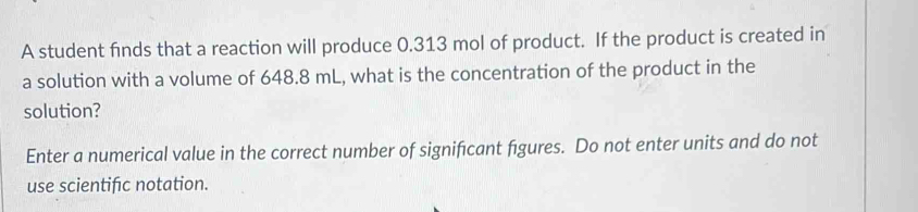 A student finds that a reaction will produce 0.313 mol of product. If the product is created in 
a solution with a volume of 648.8 mL, what is the concentration of the product in the 
solution? 
Enter a numerical value in the correct number of significant figures. Do not enter units and do not 
use scientific notation.