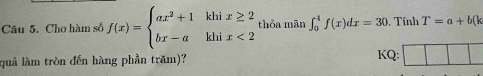 Cho hàm số f(x)=beginarrayl ax^2+1khix≥ 2 bx-akhix<2endarray. thỏa mãn ∈t _0^4f(x)dx=30. Tính T=a+b(k
quả làm tròn đến hàng phần trăm)? 
KQ: ||