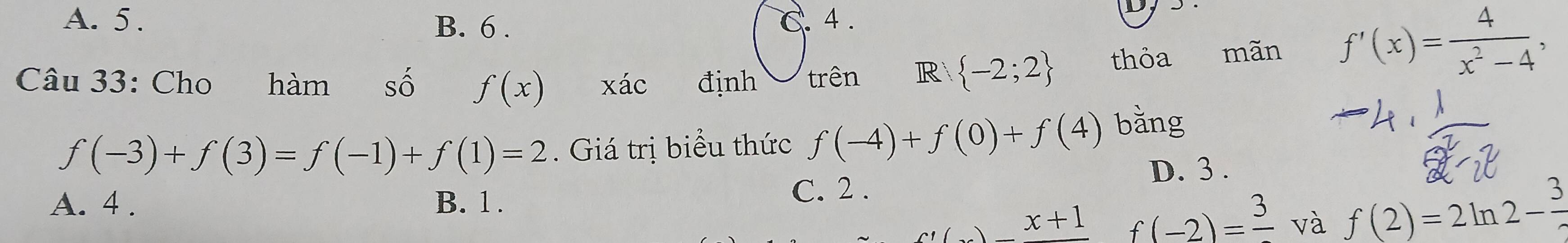 A. 5. B. 6. C. 4.
Dy
Câu 33: Cho hàm số f(x) xác định trên R  -2;2 thỏa mãn
f'(x)= 4/x^2-4 ,
f(-3)+f(3)=f(-1)+f(1)=2. Giá trị biểu thức f(-4)+f(0)+f(4) bằng
D. 3.
A. 4. B. 1.
C. 2.
()x+1 f(-2)=frac 3 và f(2)=2ln 2- 3/2 