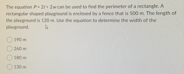 The equation P=2l+2w can be used to find the perimeter of a rectangle. A
rectangular shaped playground is enclosed by a fence that is 500 m. The length of
the playground is 120 m. Use the equation to determine the width of the
playground.
190 m
260 m
180 m
130 m