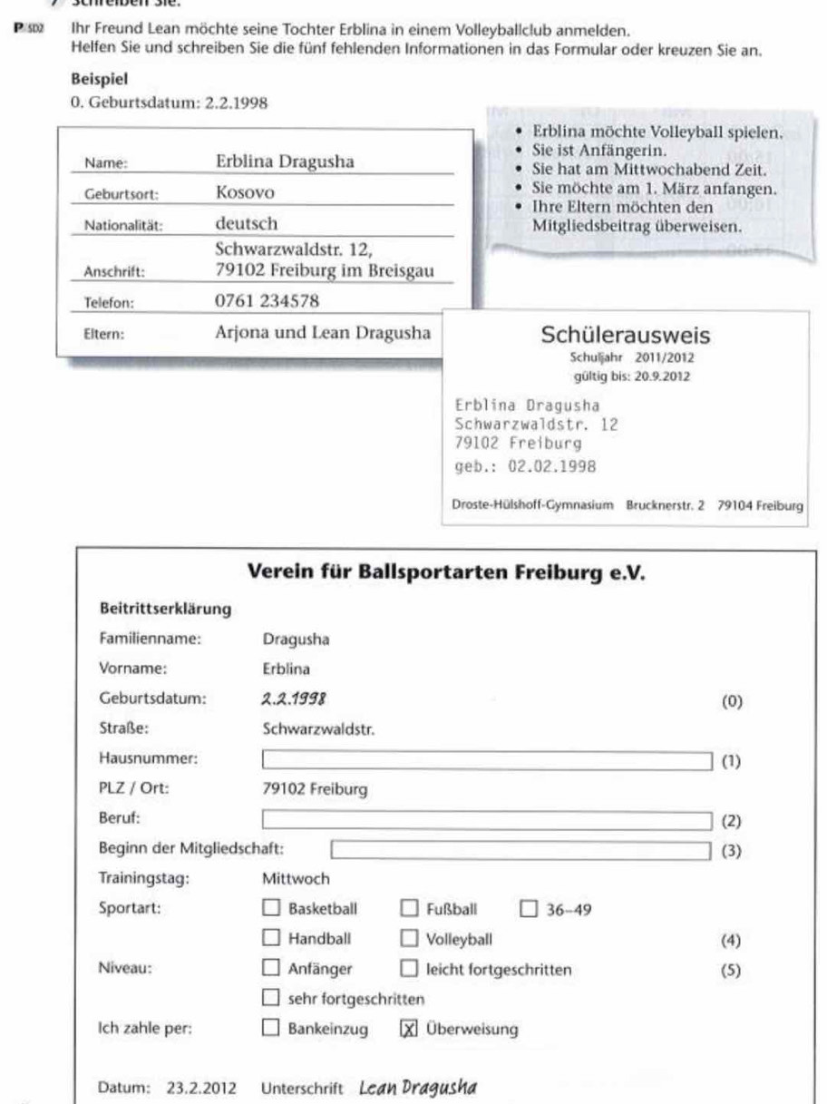 Ihr Freund Lean möchte seine Tochter Erblina in einem Volleyballclub anmelden.
Helfen Sie und schreiben Sie die fünf fehlenden Informationen in das Formular oder kreuzen Sie an.
Beispiel
0. Geburtsdatum: 2.2.1998
Erblina möchte Volleyball spielen,
Sie ist Anfängerin.
Name: Erblina Dragusha Sie hat am Mittwochabend Zeit.
Geburtsort: Kosovo
Sie möchte am 1. März anfangen.
Ihre Eltern möchten den
Nationalität: deutsch Mitgliedsbeitrag überweisen.
Schwarzwaldstr. 12,
Anschrift: 79102 Freiburg im Breisgau
Telefon: 0761 234578
Eltern: Arjona und Lean Dragusha Schülerausweis
Schuljahr 2011/2012
gültig bis: 20.9.2012
Erblina Dragusha
Schwarzwaldstr. 12
79102 Freiburg
geb.: 02.02.1998
Droste-Hülshoff-Gymnasium Brucknerstr. 2 79104 Freiburg
Verein für Ballsportarten Freiburg e.V.
Beitrittserklärung
Familienname: Dragusha
Vorname: Erblina
Geburtsdatum: 2.2.1998 (0)
Straße: Schwarzwaldstr.
Hausnummer: (1)
PLZ / Ort: 79102 Freiburg
Beruf:
(2)
Beginn der Mitgliedschaft: (3)
Trainingstag: Mittwoch
Sportart: Basketball Fußball 36-49
Handball Volleyball (4)
Niveau: Anfänger leicht fortgeschritten (5)
sehr fortgeschritten
Ich zahle per: Bankeinzug Überweisung
Datum: 23.2.2012 Unterschrift Lean Dragusha