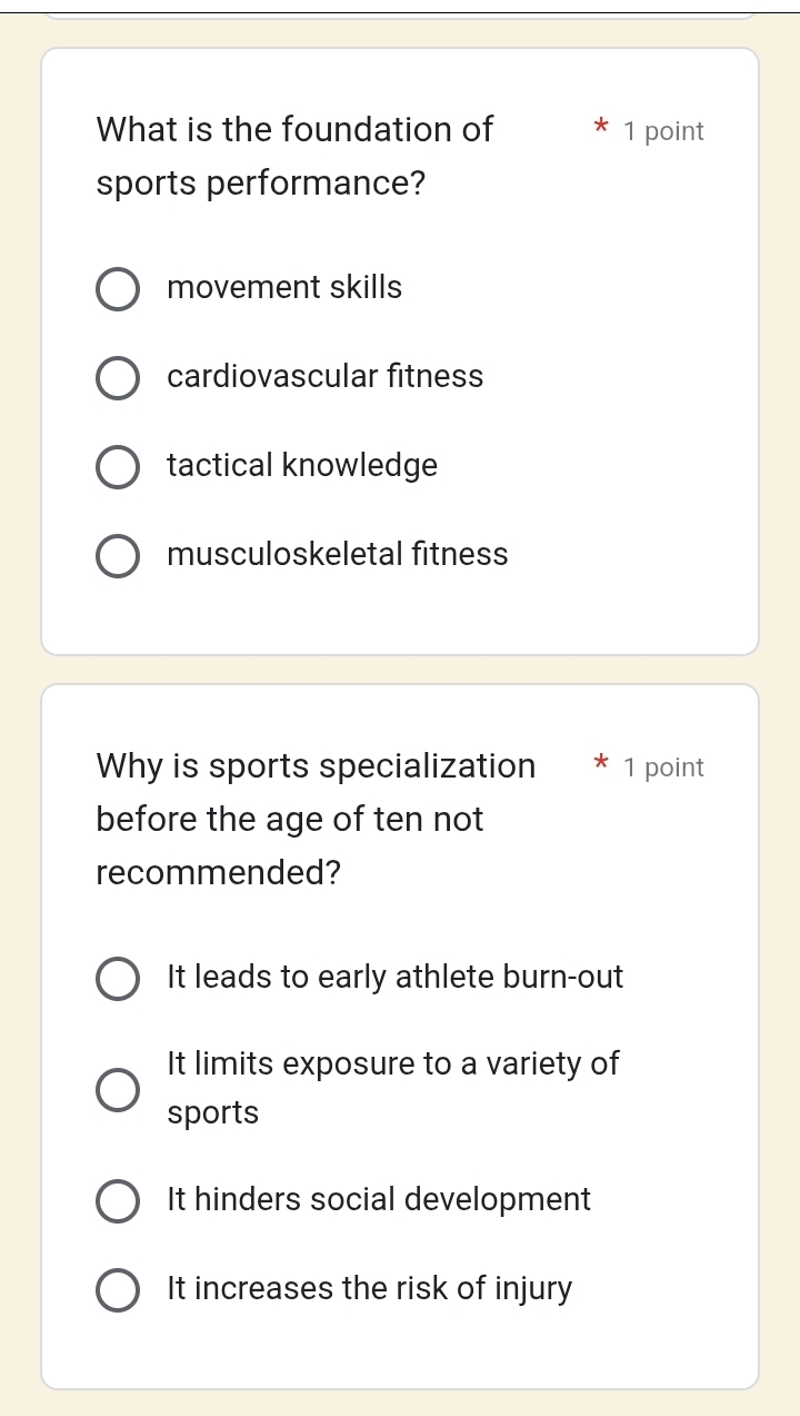 What is the foundation of 1 point
sports performance?
movement skills
cardiovascular fitness
tactical knowledge
musculoskeletal fitness
Why is sports specialization * 1 point
before the age of ten not
recommended?
It leads to early athlete burn-out
It limits exposure to a variety of
sports
It hinders social development
It increases the risk of injury