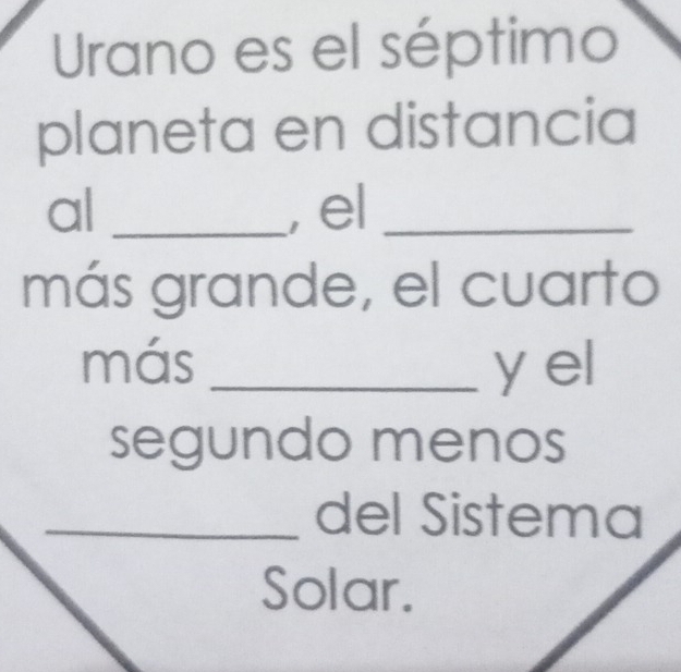 Urano es el séptimo 
planeta en distancia 
al _, el_ 
más grande, el cuarto 
más _y el 
segundo menos 
_del Sistema 
Solar.