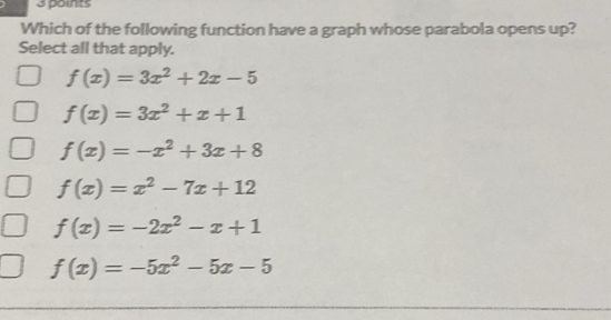 Which of the following function have a graph whose parabola opens up?
Select all that apply.
f(x)=3x^2+2x-5
f(x)=3x^2+x+1
f(x)=-x^2+3x+8
f(x)=x^2-7x+12
f(x)=-2x^2-x+1
f(x)=-5x^2-5x-5