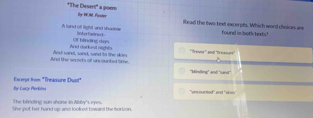 "The Desert" a poem
by W.M. Foster
Read the two text excerpts. Which word choices are
A land of light and shadow Intertwined- found in both texts?
Of blinding days
And darkest nights "Trevor" and "treasure"
And sand, sand, sand to the skies
And the secrets of uncounted time.
"blinding" and "sand"
Excerpt from "Treasure Dust"
by Lucy Perkins "uncounted" and 'skies'
The blinding sun shone in Abby's eyes.
She put her hand up and looked toward the horizon.