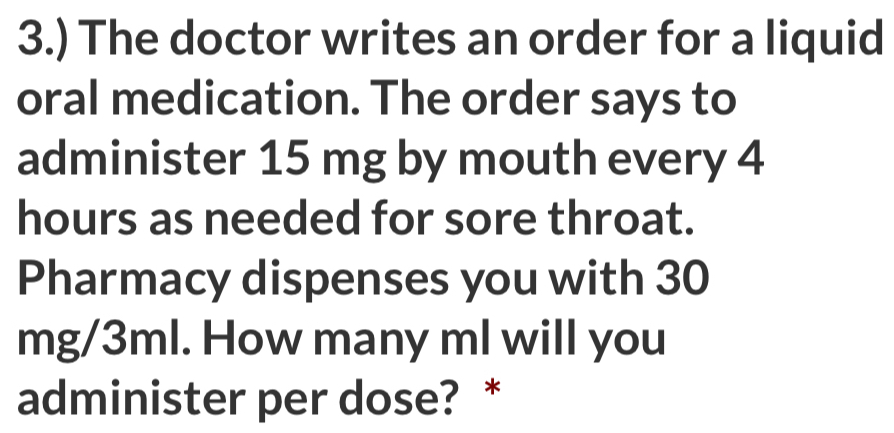 3.) The doctor writes an order for a liquid 
oral medication. The order says to 
administer 15 mg by mouth every 4
hours as needed for sore throat. 
Pharmacy dispenses you with 30
mg/3ml. How many ml will you 
administer per dose? *