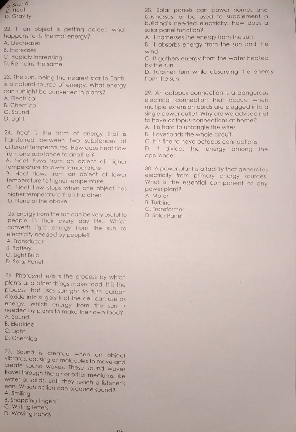 B. Sound
C. Heat 28. Solar panels can power homes and
D. Gravity businesses, or be used to supplement a
building's needed electricity. How does a
22. If an object is getting colder, what solar panel function?
happens to its thermal energy? A. It harnesses the energy from the sun
A. Decreases B. It absorbs energy frorn the sun and the
B. Increases wind
C. Rapidly increasing C. It gathers energy from the water heated
D. Remains the same by the sun
D. Turbines turn while absorbing the energy
23. The sun, being the nearest star to Earth, from the sun
is a natural source of energy. What energy
can sunlight be converted in plants? 29. An octopus connection is a dangerous
A. Electrical electrical connection that occurs when
B. Chemical multiple extension cords are plugged into a
C. Sound single power outlet. Why are we advised not
D. Light to have octopus connections at home?
A. It is hard to untangle the wires
24. heat is the form of energy that is B. It overloads the whole circuit
transferred between two substances at C. It is fine to have octopus connections
different temperatures. How does heat flow D. It divides the energy among the
from one substance to another? appliances
A. Heat flows from an object of higher
temperature to lower temperature 30. A power plant is a facility that generates
B. Heat flows from an object of lower electricity from primary energy sources.
temperature to higher temperature What is the essential component of any
C. Heat flow stops when one object has power plant?
higher temperature than the other A. Motor
D. None of the above B. Turbine
C. Transformer
25. Energy from the sun can be very useful to D. Solar Panel
people in their every day life.. Which
converts light energy from the sun to
electricity needed by people?
A. Transducer
B. Battery
C. Light Bulb
D. Solar Panel
26. Photosynthesis is the process by which
plants and other things make food. It is the
process that uses sunlight to turn carbon 
dioxide into sugars that the cell can use as 
energy. Which energy from the sun is
needed by plants to make their own food?
A. Sound
B. Electrical
C. Light
D. Chemical
27. Sound is created when an object
vibrates, causing air molecules to move and
create sound waves. These sound waves
travel through the air or other mediums, like
water or solids, until they reach a listener's
ears. Which action can produce sound?
A. Smiling
B. Snapping fingers
C. Writing letters
D. Waving hands