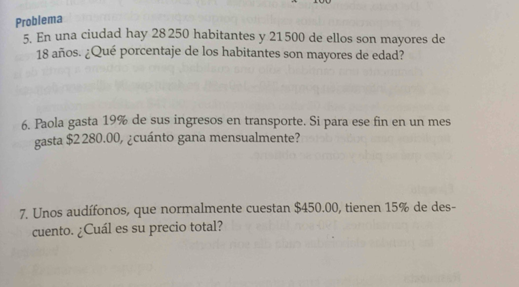 Problema 
5. En una ciudad hay 28 250 habitantes y 21500 de ellos son mayores de
18 años. ¿Qué porcentaje de los habitantes son mayores de edad? 
6. Paola gasta 19% de sus ingresos en transporte. Si para ese fin en un mes 
gasta $2 280.00, ¿cuánto gana mensualmente? 
7. Unos audífonos, que normalmente cuestan $450.00, tienen 15% de des- 
cuento. ¿Cuál es su precio total?