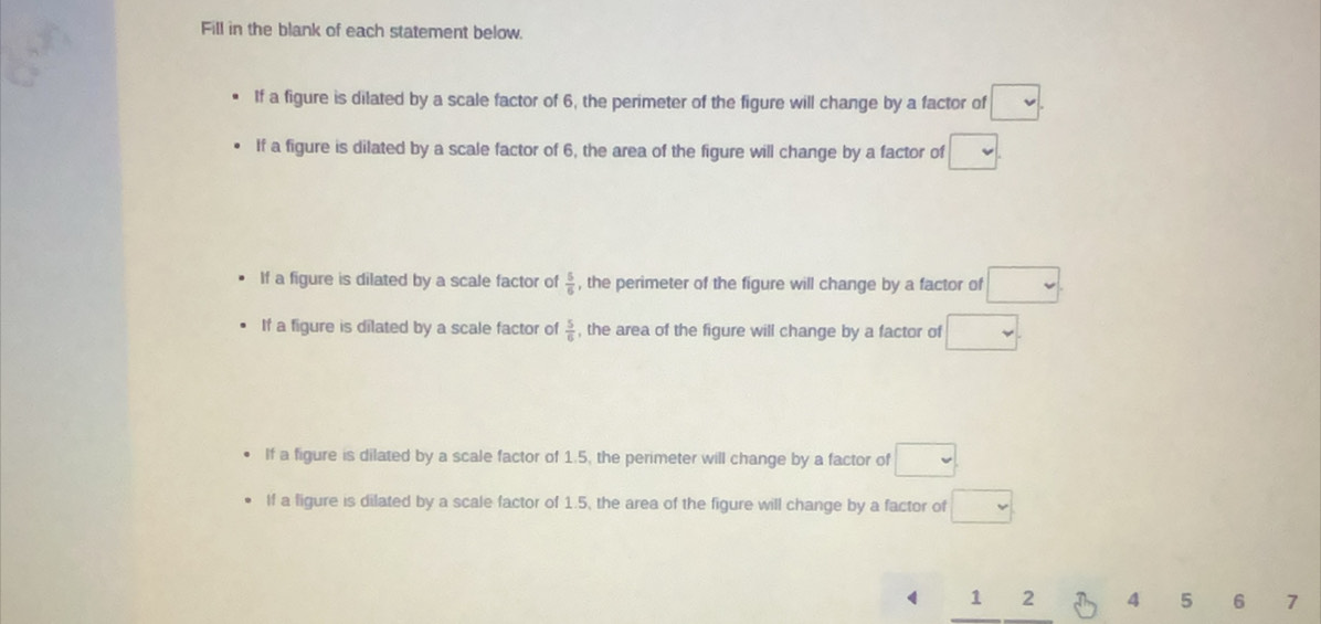 Fill in the blank of each statement below.
If a figure is dilated by a scale factor of 6, the perimeter of the figure will change by a factor of □. 
If a figure is dilated by a scale factor of 6, the area of the figure will change by a factor of □.
If a figure is dilated by a scale factor of  5/6  , the perimeter of the figure will change by a factor of □.
If a figure is dilated by a scale factor of  5/6  , the area of the figure will change by a factor of □.
If a figure is dilated by a scale factor of 1.5, the perimeter will change by a factor of □. 
If a ligure is dilated by a scale factor of 1.5, the area of the figure will change by a factor of □
1 2 4 5 6 7