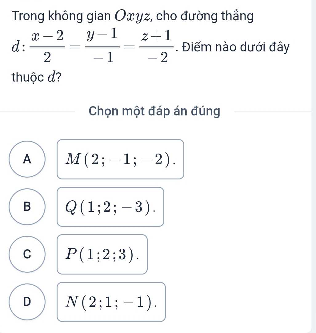 Trong không gian Oxyz, cho đường thẳng
d: (x-2)/2 = (y-1)/-1 = (z+1)/-2 . Điểm nào dưới đây
thuộc d?
Chọn một đáp án đúng
A M(2;-1;-2).
B Q(1;2;-3).
C P(1;2;3).
D N(2;1;-1).