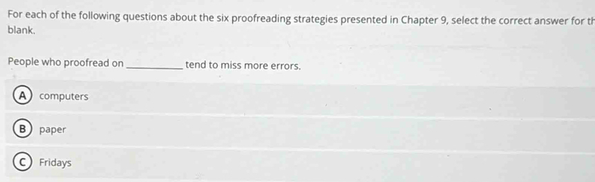 For each of the following questions about the six proofreading strategies presented in Chapter 9, select the correct answer for th
blank.
People who proofread on _tend to miss more errors.
A computers
B paper
C Fridays