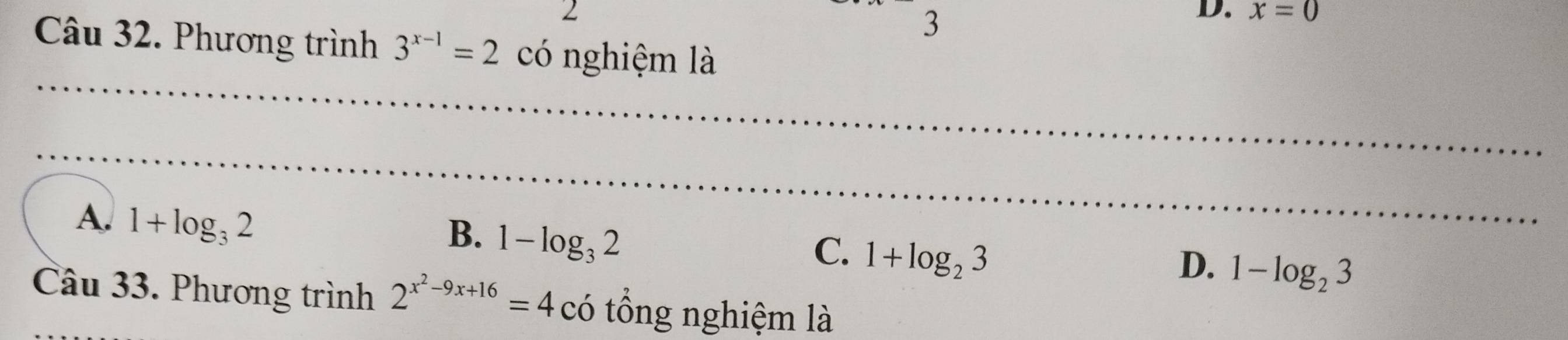 2
3
D. x=0
Câu 32. Phương trình 3^(x-1)=2 có nghiệm là
_
_
_
_
A. 1+log _32
_
B. 1-log _32
C. 1+log _23
D. 1-log _23
Câu 33. Phương trình 2^(x^2)-9x+16=4c có tổng nghiệm là