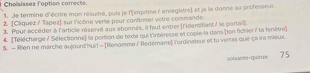 Choisissez l’option correcte. 
1. Je termine d'écrire mon résumé, puis je l'[imprime / enregistre] et je le donne au professeur. 
2. [Cliquez / Tapez] sur l'icône verte pour confirmer votre commande. 
3. Pour accéder à l'article réservé aux abonnés, il faut entrer [l'identifiant / le portail]. 
4. [Télécharge / Sélectionne] la portion de texte qui t'intéresse et copie-la dans [ton fichier / ta fenêtre]. 
5. — Rien ne marche aujourd'hui! — [Renomme / Redémarre] l'ordinateur et tu verras que ça ira mieux. 
soixante-quinze 75