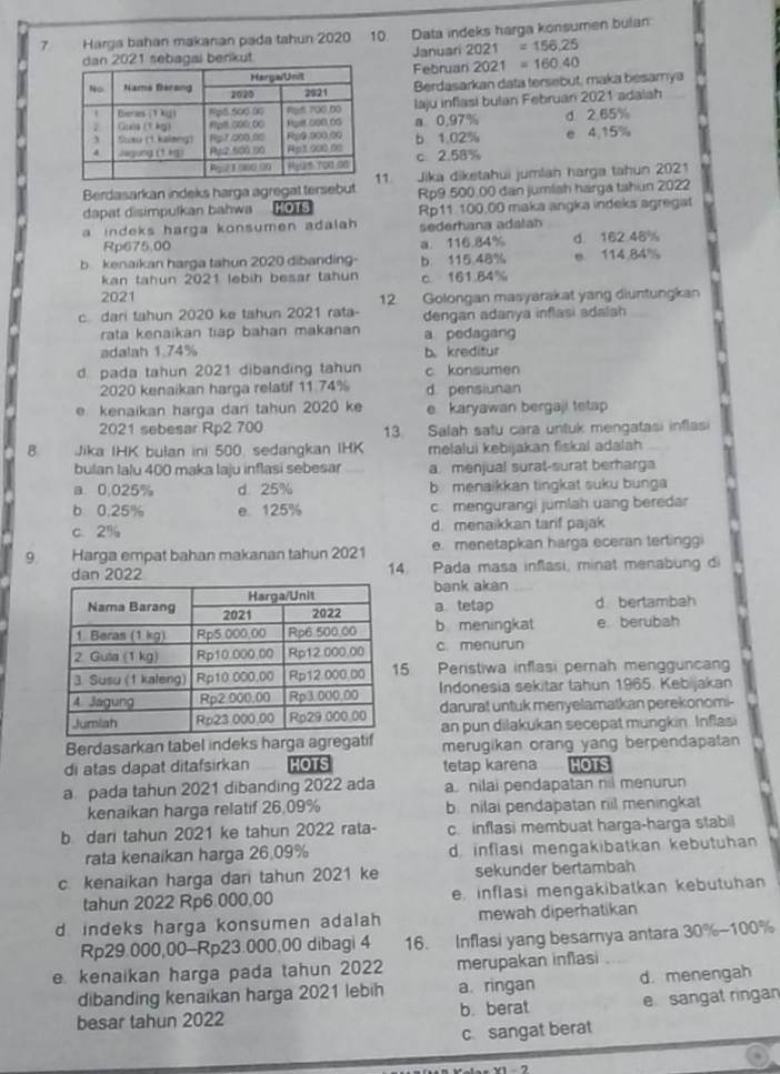 Harga bahan makanan pada tahun 2020 10. Data indeks harga konsumen bulan
enkut Januari 2021=156,25
Februan 2021=160.40
Berdasarkan data tersebut, maka besamya
laju inflasi bulan Februan 2021 adalah
a 0,97%
b 1 02% e 4,15% d. 2.65%
c 2.58%
1
Berdasarkan indeks harga agregat tersebut Jika diketahui jumlan harga tahun 2021
Rp9.500.00 dan jumlah harga tahun 2022
dapat disimpulkan bahwa HOTS Rp11 100.00 maka angka indeks agregat
a indeks harga konsumen adalah . sederhana adalah
Rp675.00 a. 116.84% d 162 46%
b  kenaikan harga tahun 2020 dibanding- b 115.48% e 114.84%
kan tahun 2021 lebih besar tahun c. 161.84%
2021
c dari tahun 2020 ke tahun 2021 rata- 12 Golongan masyarakat yang diuntungkan
dengan adanya inflasi adalah
rata kenaikan tiap bahan makanan a pedagang
adalah 1.74% b. kreditur
d. pada tahun 2021 dibanding tahun c konsumen
2020 kenaikan harga relatif 11.74% d. pensiunan
e kenaikan harga dan tahun 2020 ke e karyawan bergaji tetap 
2021 sebesar Rp2 700 13. Salah satu cara untuk mengatasi inflasi
B Jika IHK bulan ini 500. sedangkan IHK melalui kebijakan fiskal adalah
bulan Ialu 400 maka laju inflasi sebesar a menjual surat-surat berharga
a. 0,025% d 25% b menaikkan tingkat suku bunga
b 0,25% e 125% c mengurangi jumlah uang beredar
c. 2% d. menaikkan tarif pajak
9. Harga empat bahan makanan tahun 2021 e. menetapkan harga eceran terlinggi
14. Pada masa inflasi, minat menabung di
bank akan
a tetap d bertambah
b meningkat e berubah
c. menurun
5 Peristiwa inflasi pernah mengguncan
Indonesia sekitar tahun 1965. Kebijakan
darurat untuk menyelamatkan perekonomi-
an pun dilakukan secepat mungkin. Inflasi
Berdasarkan tabel indeks harga agregati merugikan orang yang berpendapatan
di atas dapat ditafsirkan HOTS tetap karena HOTS
a pada tahun 2021 dibanding 2022 ada a. nilai pendapatan nil menurun
kenaikan harga relatif 26,09% b. nilai pendapatan riil meningkat
b dari tahun 2021 ke tahun 2022 rata- c. inflasi membuat harga-harga stabil
rata kenaikan harga 26.09% d. inflasi mengakibatkan kebutuhan
c. kenaikan harga dan tahun 2021 ke sekunder bertambah
tahun 2022 Rp6.000,00 e. inflasi mengakibatkan kebutuhan
d indeks harga konsumen adalah mewah diperhatikan
Rp29.000,00-Rp23.000,00 dibagi 4 16. Inflasi yang besamya antara 30%-100%
e kenaikan harga pada tahun 2022 merupakan inflasi
dibanding kenaikan harga 2021 lebih a. ringan d. menengah
besar tahun 2022 b. berat e sangat ringan
c. sangat berat