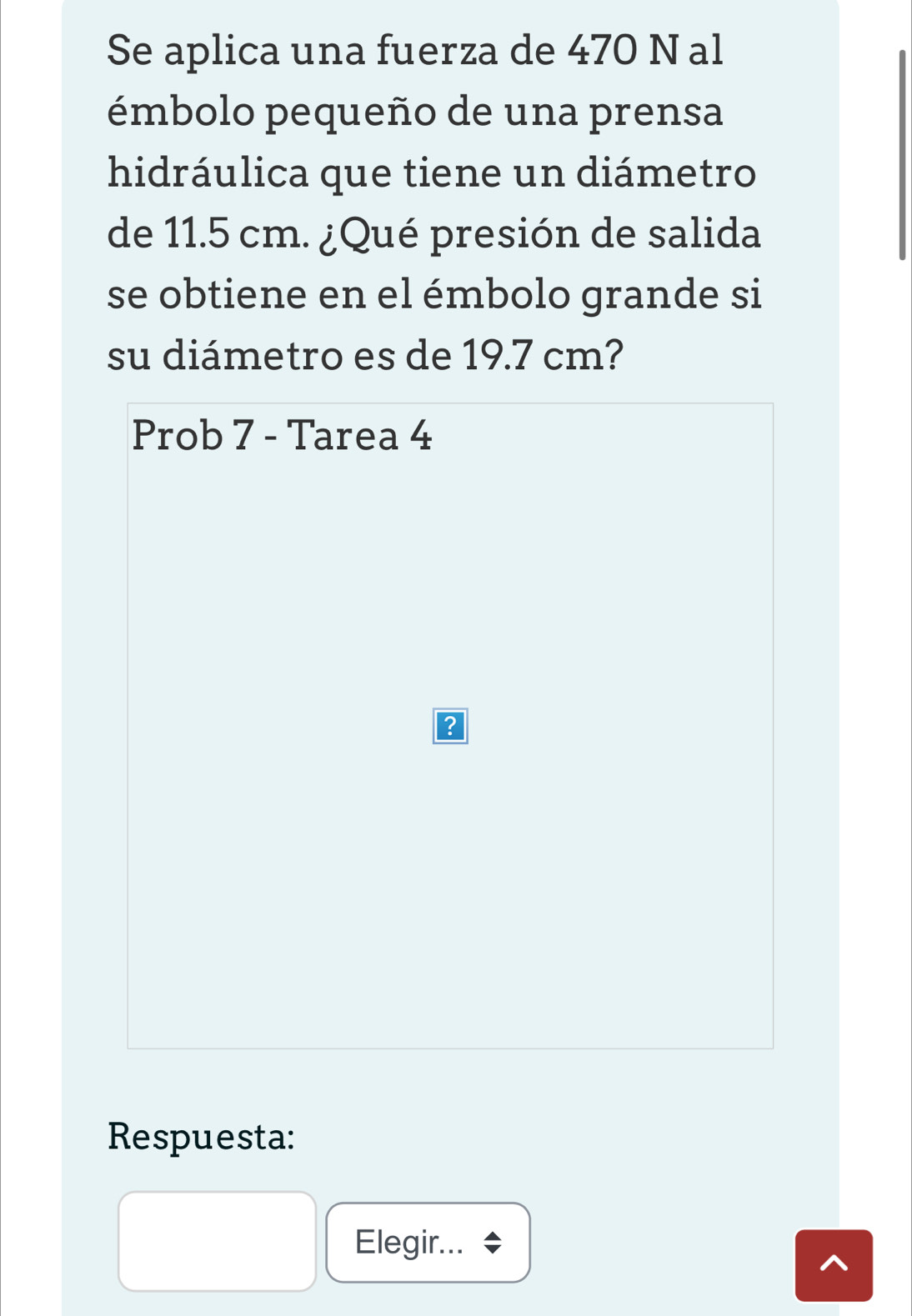 Se aplica una fuerza de 470 N al 
émbolo pequeño de una prensa 
hidráulica que tiene un diámetro 
de 11.5 cm. ¿Qué presión de salida 
se obtiene en el émbolo grande si 
su diámetro es de 19.7 cm? 
Prob 7 - Tarea 4 
Respuesta: 
Elegir...