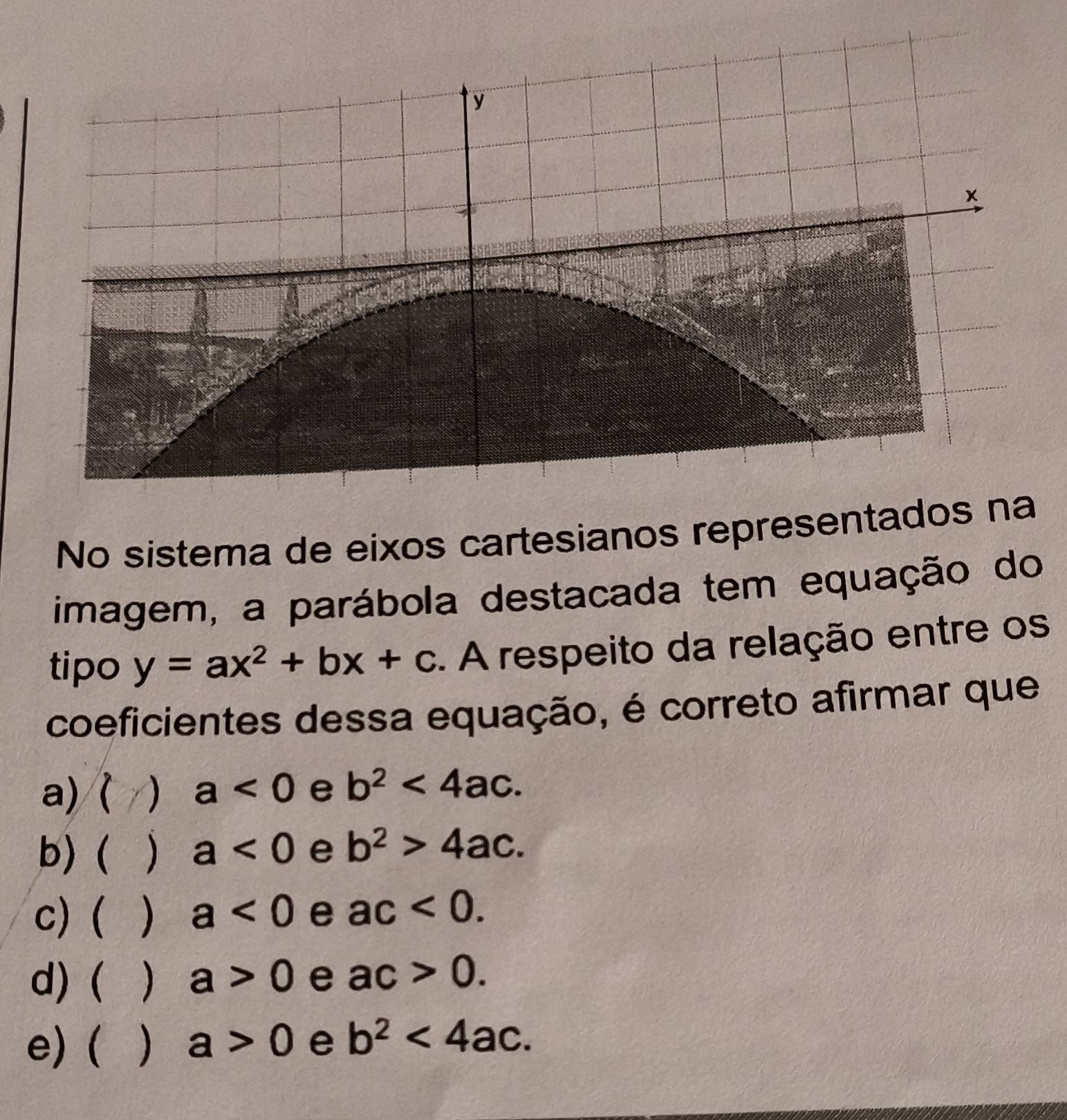 No sistema de eixos cartesianos representados n
imagem, a parábola destacada tem equação do
tipo y=ax^2+bx+c. A respeito da relação entre os
coeficientes dessa equação, é correto afirmar que
a) ( a<0</tex> e b^2<4ac</tex>.
b) ( ) a<0</tex> e b^2>4ac.
c) ( ) a<0</tex> e ac<0</tex>.
d) (  a>0 e ac>0.
e) (  a>0 e b^2<4ac</tex>.