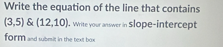 Write the equation of the line that contains
(3,5) (12,10) Write your answer in Slope-intercept 
form and submit in the text box