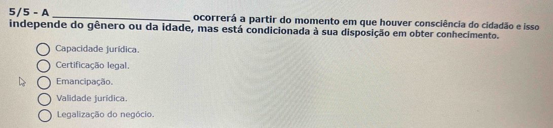 5/5 - A _ocorrerá a partir do momento em que houver consciência do cidadão e isso
independe do gênero ou da idade, mas está condicionada à sua disposição em obter conhecimento.
Capacidade jurídica.
Certificação legal.
Emancipação.
Validade jurídica.
Legalização do negócio.