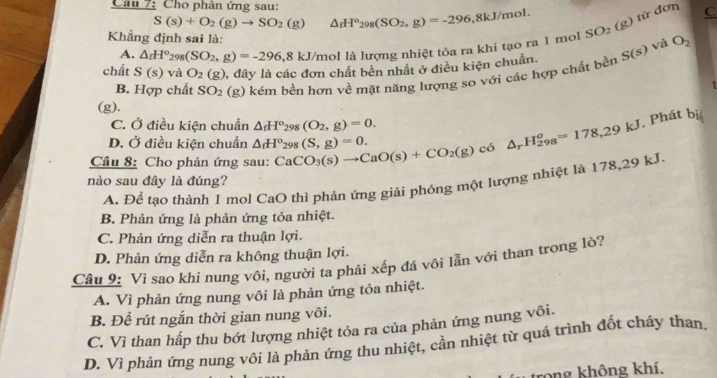 Cho phản ứng sau: C
S(s)+O_2(g)to SO_2(g) △ _fH^o_298(SO_2,g)=-296,8kJ/mol
A. △ _fH^o_298(SO_2,g)=-296,8kJ/mol là lượng nhiệt tỏa ra khi tạo ra 1 mol SO_2(g) từ đơn
Khẳng định sai là:
và O_2
chất S(s) và O_2(g) 1, đây là các đơn chất bền nhất ở điều kiện chuẩn.
B. Hợp chất SO_2 (g) kém bền hơn về mặt năng lượng so với các hợp chất bền S(s)
1
(g).
C. Ở điều kiện chuẩn △ _fH°_298(O_2,g)=0.. Phát bị
D. Ở điều kiện chuẩn △ _fH°_298(S,g)=0.
Câu 8: Cho phản ứng sau: CaCO_3(s)to CaO(s)+CO_2(g) có △ _rH_(298)^o=178,29kJ
nào sau đây là đúng?
A. Để tạo thành 1 mol CaO thì phản ứng giải phóng một lượng nhiệt là 178,29 kJ.
B. Phản ứng là phản ứng tỏa nhiệt.
C. Phản ứng diễn ra thuận lợi.
D. Phản ứng diễn ra không thuận lợi.
Câu 9: Vì sao khi nung vôi, người ta phải xếp đá vôi lẫn với than trong lò?
A. Vì phản ứng nung vôi là phản ứng tỏa nhiệt.
B. Để rút ngắn thời gian nung vôi.
C. Vì than hấp thu bớt lượng nhiệt tỏa ra của phản ứng nung vôi.
D. Vì phản ứng nung vôi là phản ứng thu nhiệt, cần nhiệt từ quá trình đốt cháy than.
trong không khí.