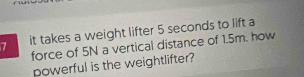 it takes a weight lifter 5 seconds to lift a 
force of 5N a vertical distance of 1.5m. how 
powerful is the weightlifter?