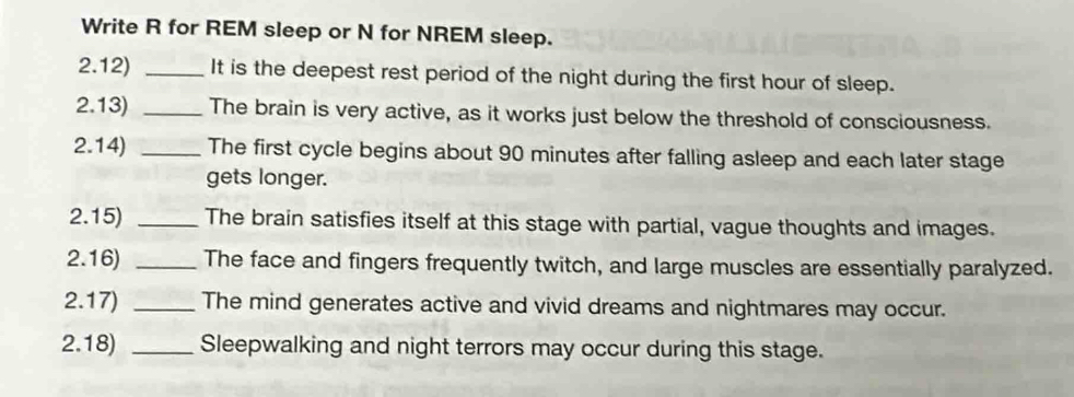 Write R for REM sleep or N for NREM sleep. 
2.12) _It is the deepest rest period of the night during the first hour of sleep. 
2.13) _The brain is very active, as it works just below the threshold of consciousness. 
2.14) _The first cycle begins about 90 minutes after falling asleep and each later stage 
gets longer. 
2.15) _The brain satisfies itself at this stage with partial, vague thoughts and images. 
2.16) _The face and fingers frequently twitch, and large muscles are essentially paralyzed. 
2.17) _The mind generates active and vivid dreams and nightmares may occur. 
2.18) _Sleepwalking and night terrors may occur during this stage.