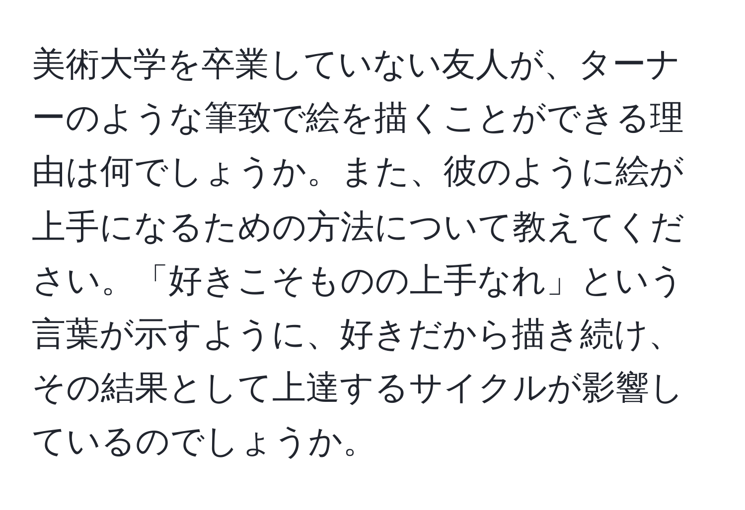 美術大学を卒業していない友人が、ターナーのような筆致で絵を描くことができる理由は何でしょうか。また、彼のように絵が上手になるための方法について教えてください。「好きこそものの上手なれ」という言葉が示すように、好きだから描き続け、その結果として上達するサイクルが影響しているのでしょうか。