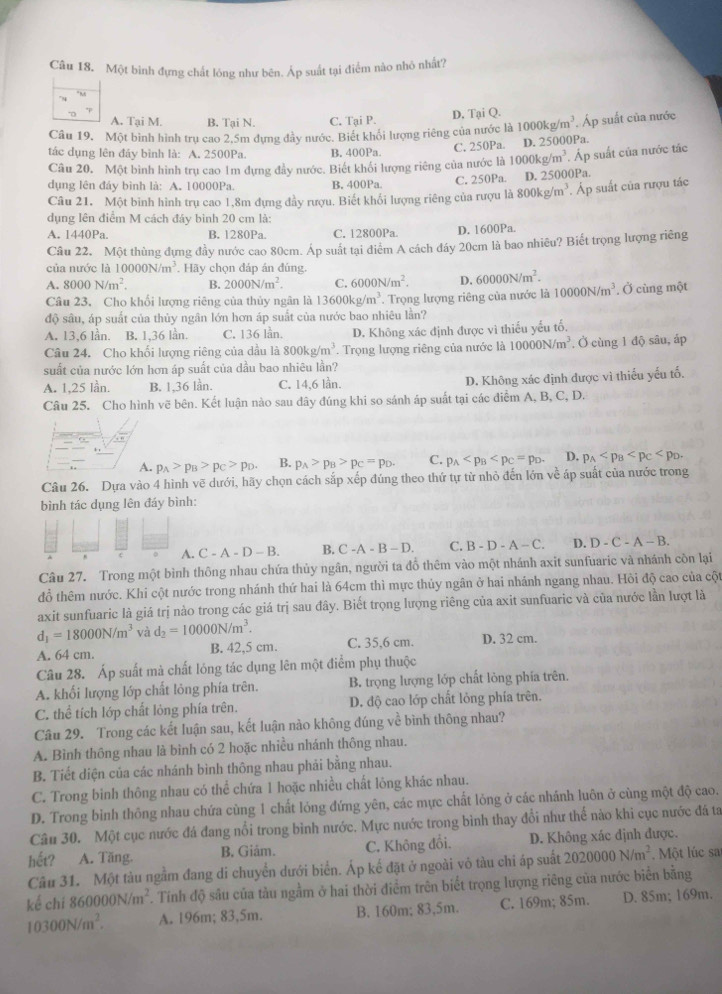 Một binh đựng chất lóng như bên. Áp suất tại điểm nào nhỏ nhất?
A. Tai M. B. Tại N. C. Tại P. D, Tại Q.
Câu 19. Một bình hình trụ cao 2.5m dựng đầy nước. Biết khối lượng riêng của nước là 1000kg/m^3 Áp suất của nước
tác dụng lên đảy bình là: A. 2500Pa. B. 400Pa. C. 250Pa. D. 2 5000Pa.
Câu 20. Một bình hình trụ cao 1m dựng đầy nước. Biết khối lượng riêng của nước là 1000kg/m^3. Áp suất của nước tắc
dụng lên đảy bình là: A. 10000Pa. B. 400Pa
C. 250Pa. D. 25 000Pa.
Câu 21. Một binh hình trụ cao 1,8m đựng đầy rượu. Biết khổi lượng riêng của rượu là 800kg/m^3. Áp suất của rượu tác
dụng lên điểm M cách đáy bình 20 cm là:
A. 1440Pa. B. 1280Pa. C. 12800Pa D. 1600Pa.
Câu 22. Một thùng đựng đầy nước cao 80cm. Áp suất tại điểm A cách đáy 20cm là bao nhiều? Biết trọng lượng riêng
của nước là 10000N/m^3. Hãy chọn đáp án đúng.
A. 8000N/m^2. B. 2000N/m^2 C. 6000N/m^2. D. 60000N/m^2.
Câu 23. Cho khối lượng riêng của thủy ngân là 13600kg/m^3. Trọng lượng riêng của nước là 10000N/m^3. Ở cùng một
độ sâu, áp suất của thủy ngân lớn hơn áp suất của nước bao nhiêu lằn?
A. 13,6 lần. B. 1,36 lần. C. 136 lần. D. Không xác định được vì thiếu yếu tố.
Câu 24. Cho khối lượng riêng của dầu là 800kg/m^3. Trọng lượng riêng của nước là 10000N/m^3. Ở cùng 1 độ sâu, áp
suất của nước lớn hơn áp suất của dầu bao nhiêu lần?
A. 1,25 lần. B. 1,36 lần. C. 14,6 lần. D. Không xác định được vì thiếu yếu tố.
Câu 25. Cho hình vẽ bên. Kết luận nào sau đây đúng khi so sánh áp suất tại các điểm A, B, C, D.
A. p_A>p_B>p_C>p_D. B. p_A>p_B>p_C=p_D. C. p_A D. p_A
Câu 26. Dựa vào 4 hình vẽ dưới, hãy chọn cách sắp xếp đúng theo thứ tự từ nhỏ đến lớn về áp suất của nước trong
bình tác dụng lên đáy bình:
A. C-A-D-B. B. C-A-B-D. C. B-D-A-C. D. D-C-A-B.
Câu 27. Trong một bình thông nhau chứa thủy ngân, người ta đồ thêm vào một nhánh axit sunfuaric và nhánh còn lại
đồ thêm nước. Khi cột nước trong nhánh thứ hai là 64cm thì mực thủy ngân ở hai nhánh ngang nhau. Hỏi độ cao của cột
axit sunfuaric là giá trị nào trong các giá trị sau đây. Biết trọng lượng riêng của axit sunfuaric và của nước lần lượt là
d_1=18000N/m^3 và d_2=10000N/m^3.
A. 64 cm. B. 42,5 cm. C. 35,6 cm. D. 32 cm.
Câu 28. Áp suất mà chất lóng tác dụng lên một điểm phụ thuộc
A. khối lượng lớp chất lỏng phía trên. B. trọng lượng lớp chất lỏng phía trên.
C. thể tích lớp chất lỏng phía trên. D. độ cao lớp chất lỏng phía trên.
Câu 29. Trong các kết luận sau, kết luận nào không đúng về bình thông nhau?
A. Bình thông nhau là bình có 2 hoặc nhiều nhánh thông nhau.
B. Tiết diện của các nhánh bình thông nhau phải bằng nhau.
C. Trong bình thông nhau có thể chứa 1 hoặc nhiều chất lông khác nhau.
D. Trong bình thông nhau chứa cùng 1 chất lóng đứng yên, các mực chất lỏng ở các nhánh luôn ở cùng một độ cao.
Câu 30. Một cục nước đá đang nổi trong bình nước. Mực nước trong bình thay đổi như thế nào khi cục nước đá ta
hết? A. Tăng. B. Giâm. C. Không đổi. D. Không xác định được.
Câu 31. Một tàu ngầm đang di chuyển dưới biển. Áp kế đặt ở ngoài vô tàu chi áp suất 2020000N/m^2 Một lúc sa
kế chi 860000N/m^2. Tính độ sâu của tàu ngằm ở hai thời điểm trên biết trọng lượng riêng của nước biển bằng
10300N/m^2. A. 196m; 83,5m. B. 160m; 83,5m. C. 169m; 85m. D. 85m; 169m.