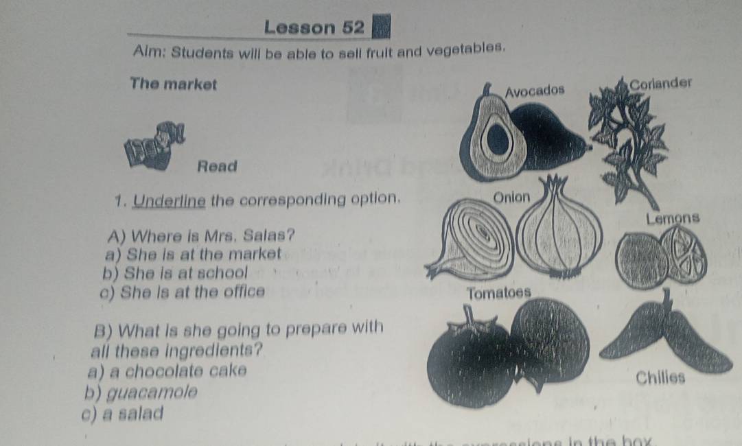 Lesson 52 
Aim: Students will be able to sell fruit and vegetables. 
The market 
Read 
1. Underline the corresponding option. 
A) Where is Mrs. Salas? 
a) She is at the market 
b) She is at school 
c) She is at the office 
B) What is she going to prepare with 
all these ingredients? 
a) a chocolate cake 
b) guacamole 
c) a salad 
in the box