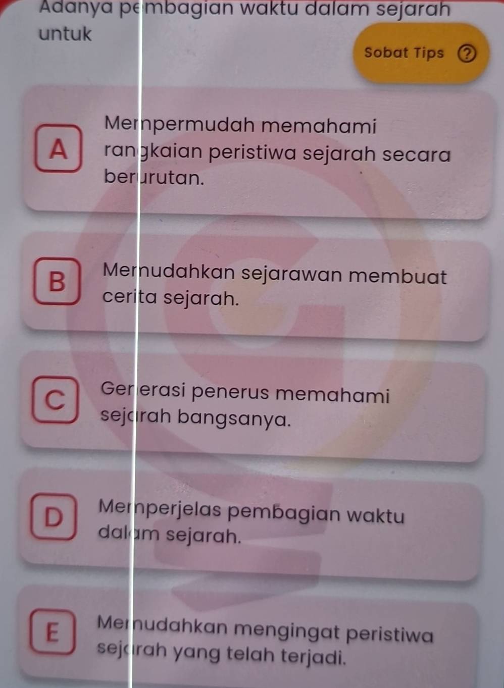 Adanya pembagian waktu dalam sejarah
untuk
Sobat Tips ②
Mernpermudah memahami
A rɑnɡkaian peristiwa sejarɑh secara
berurutan.
B Mernudahkan sejarawan membuat
cerita sejarah.
C Gererasi penerus memahami
sejaırah bangsanya.
D Merperjelas pembagian waktu
dalam sejarah.
E Memudahkan mengingat peristiwa
sejırah yang telah terjadi.