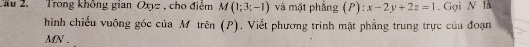 Cầu 2. Trong không gian Oxyz , cho điểm M(1;3;-1) và mặt phẳng (P):x-2y+2z=1. Gọi N là 
hình chiếu vuông góc của Mô trên (P). Viết phương trình mặt phẳng trung trực của đoạn
MN.