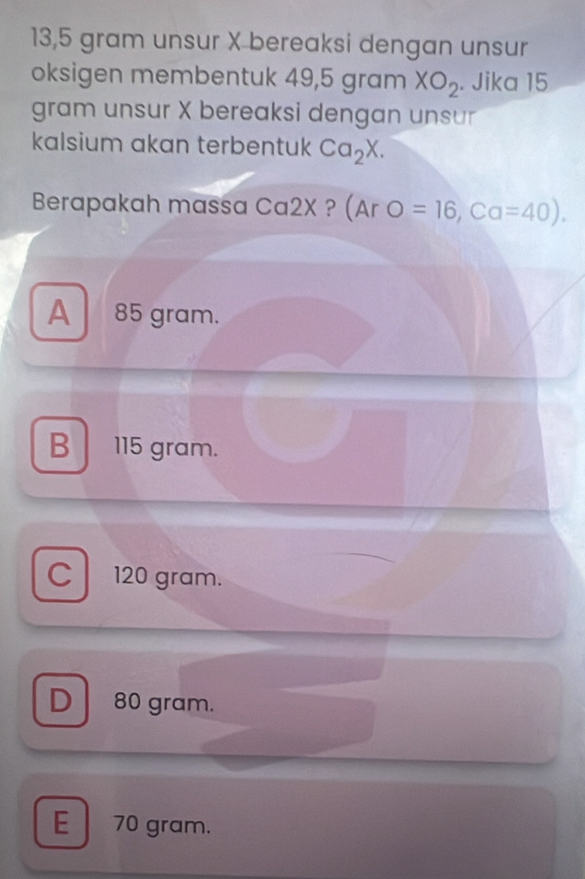 13, 5 gram unsur X bereaksi dengan unsur
oksigen membentuk 49,5 gram XO_2. Jika 15
gram unsur X bereaksi dengan unsur
kalsium akan terbentuk Ca_2X. 
Berapakah massa Ca2X ? (Ar O=16, Ca=40).
A 85 gram.
B 115 gram.
C 120 gram.
D 80 gram.
E 70 gram.