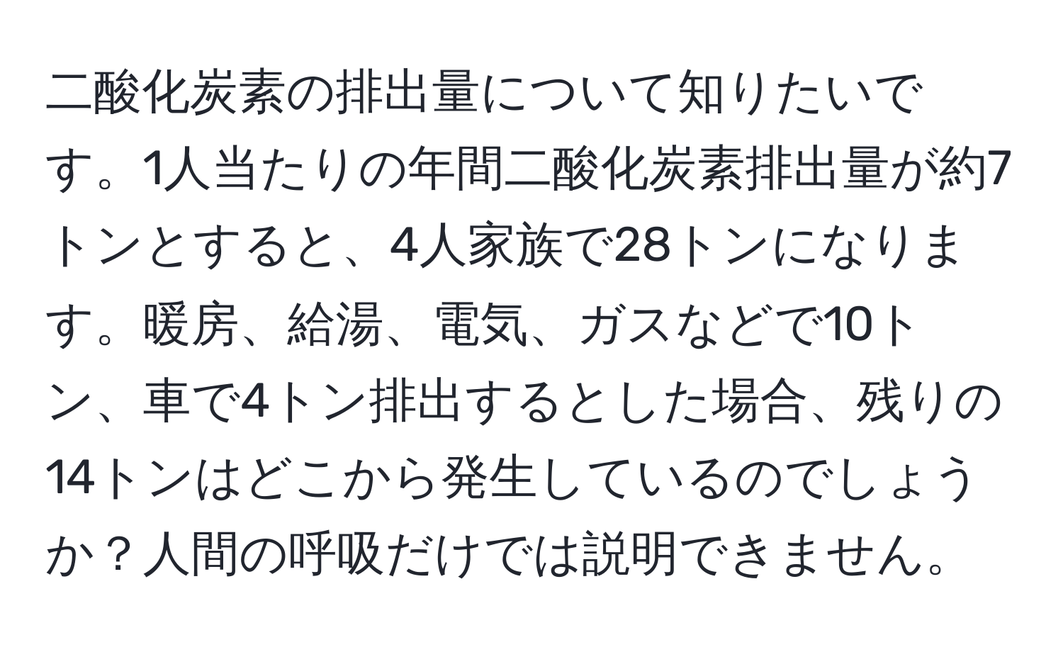 二酸化炭素の排出量について知りたいです。1人当たりの年間二酸化炭素排出量が約7トンとすると、4人家族で28トンになります。暖房、給湯、電気、ガスなどで10トン、車で4トン排出するとした場合、残りの14トンはどこから発生しているのでしょうか？人間の呼吸だけでは説明できません。