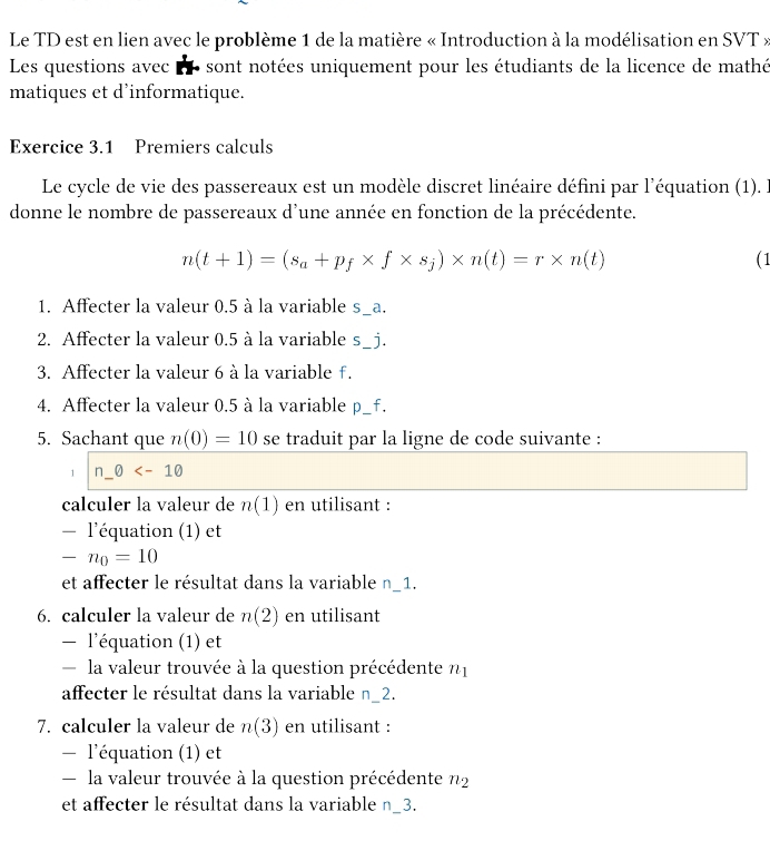 Le TD est en lien avec le problème 1 de la matière « Introduction à la modélisation en SVT » 
Les questions avec LT- sont notées uniquement pour les étudiants de la licence de mathé 
matiques et d’informatique. 
Exercice 3.1 Premiers calculs 
Le cycle de vie des passereaux est un modèle discret linéaire défini par l'équation (1). l 
donne le nombre de passereaux d'une année en fonction de la précédente.
n(t+1)=(s_a+p_f* f* s_j)* n(t)=r* n(t) ( 1 
1. Affecter la valeur 0.5 à la variable s_ a. 
2. Affecter la valeur 0.5 à la variable s_ j. 
3. Affecter la valeur 6 à la variable f. 
4. Affecter la valeur 0.5 à la variable p_ f. 
5. Sachant que n(0)=10 se traduit par la ligne de code suivante : 
1 n_ θ
calculer la valeur de n(1) en utilisant : 
- l'équation (1) et
-n_0=10
et affecter le résultat dans la variable n_ 1. 
6. calculer la valeur de n(2) en utilisant 
— l'équation (1) et 
la valeur trouvée à la question précédente n1 
affecter le résultat dans la variable n_ 2. 
7. calculer la valeur de n(3) en utilisant : 
- l'équation (1) et 
la valeur trouvée à la question précédente n_2
et affecter le résultat dans la variable n_ 3.