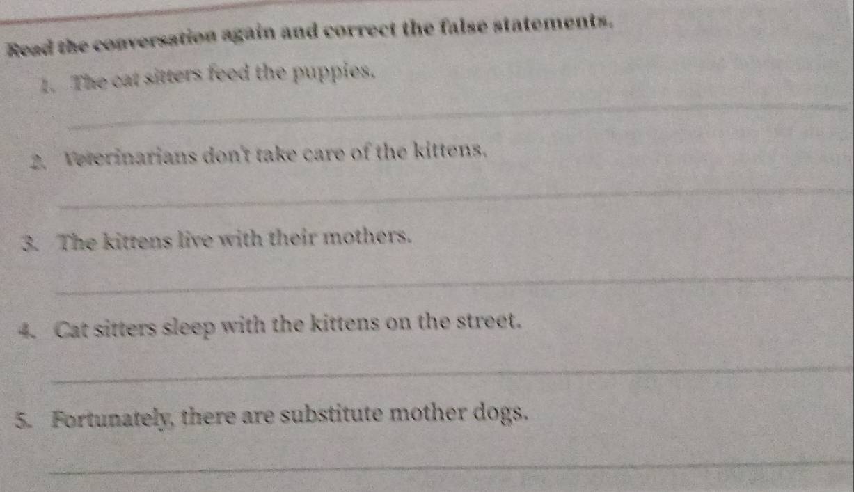 Read the conversation again and correct the false statements. 
_ 
1. The cat sitters feed the puppies. 
2. Veterinarians don't take care of the kittens. 
_ 
3. The kittens live with their mothers. 
_ 
4. Cat sitters sleep with the kittens on the street. 
_ 
5. Fortunately, there are substitute mother dogs. 
_