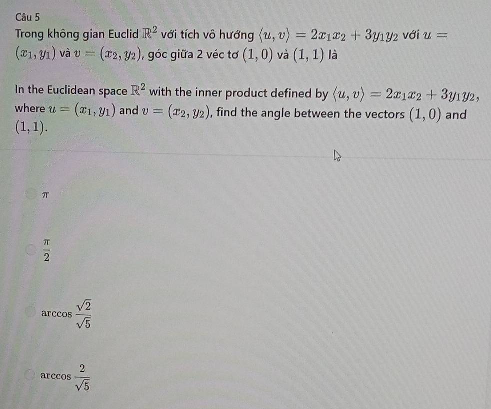 Trong không gian Euclid R^2 với tích vô hướng langle u,vrangle =2x_1x_2+3y_1y_2 với u=
(x_1,y_1) và v=(x_2,y_2) , góc giữa 2 véc tơ (1,0) và (1,1) là
In the Euclidean space R^2 with the inner product defined by langle u,vrangle =2x_1x_2+3y_1y_2, 
where u=(x_1,y_1) and v=(x_2,y_2) , find the angle between the vectors (1,0) and
(1,1).
π
 π /2 
arccos  sqrt(2)/sqrt(5) 
arccos  2/sqrt(5) 