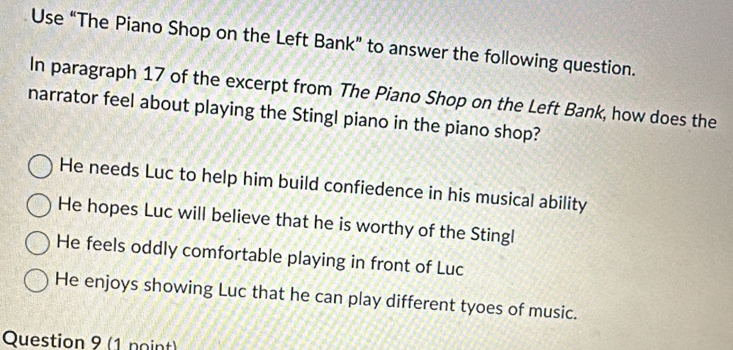 Use “The Piano Shop on the Left Bank” to answer the following question.
In paragraph 17 of the excerpt from The Piano Shop on the Left Bank, how does the
narrator feel about playing the Stingl piano in the piano shop?
He needs Luc to help him build confiedence in his musical ability
He hopes Luc will believe that he is worthy of the Stingl
He feels oddly comfortable playing in front of Luc
He enjoys showing Luc that he can play different tyoes of music.
Question 9 (1 noint)