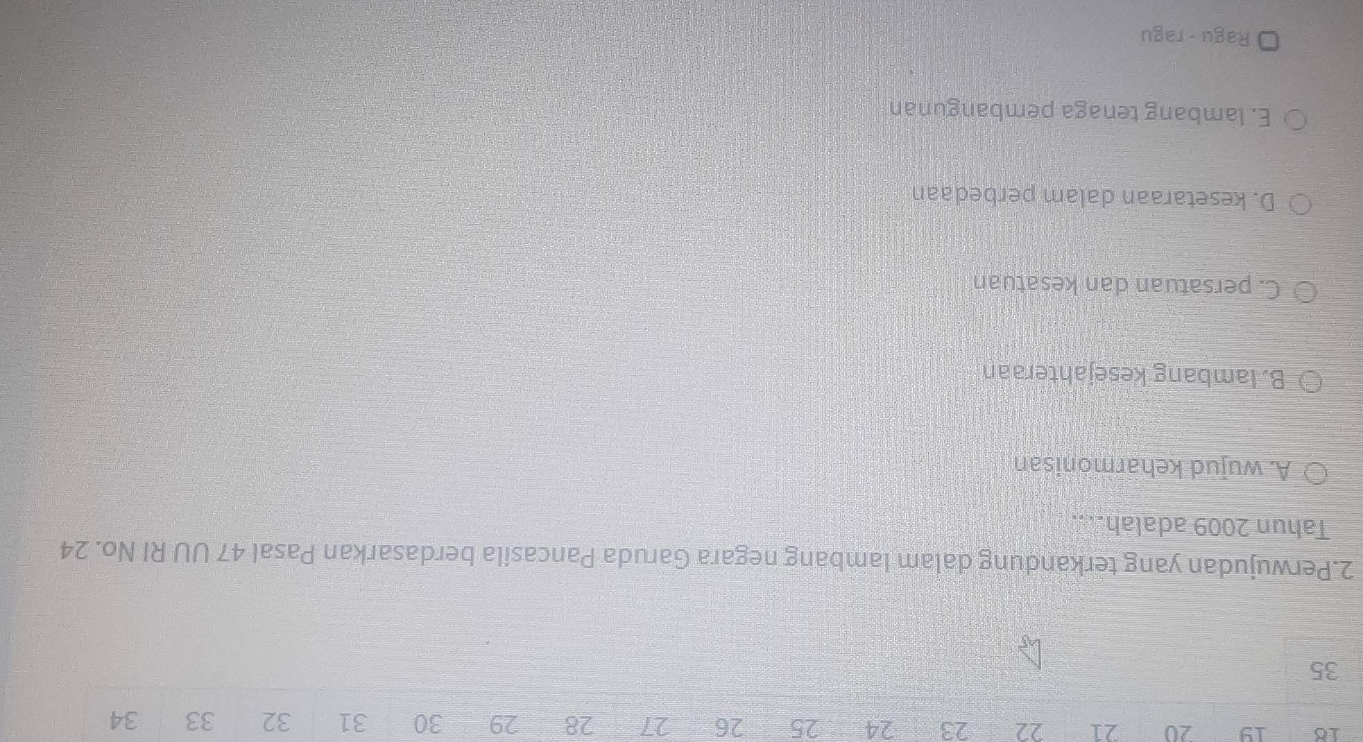 18 19 20 21 22 23 24 25 26 27 28 29 30 31 32 33 34
35
2.Perwujudan yang terkandung dalam lambang negara Garuda Pancasila berdasarkan Pasal 47 UU RI No. 24
Tahun 2009 adalah...
A. wujud keharmonisan
B. lambang kesejahteraan
C. persatuan dan kesatuan
D. kesetaraan dalam perbedaan
E. lambang tenaga pembangunan
Ragu - ragu