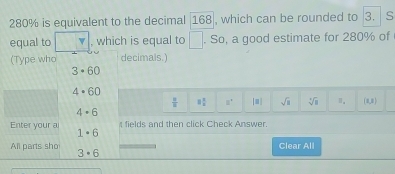 280% is equivalent to the decimal 168|, which can be rounded to 3. s
equal to , which is equal to □. So, a good estimate for 280% of 
(Type who decimals.)
3· 60
4· 60
 □ /□   8 1/8  8^+ [□ ] sqrt(2) sqrt[4](8) (1,8)
4· 6
fields and then click Check Answer. 
Enter your a 1· 6
Clear All 
All parts sho 3· 6