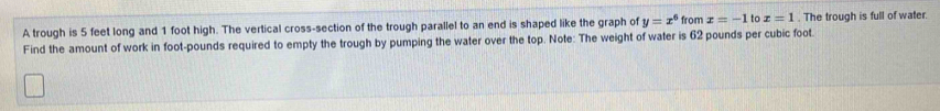 A trough is 5 feet long and 1 foot high. The vertical cross-section of the trough parallel to an end is shaped like the graph of y=x^6 from x=-1 to x=1. The trough is full of water. 
Find the amount of work in foot-pounds required to empty the trough by pumping the water over the top. Note: The weight of water is 62 pounds per cubic foot.