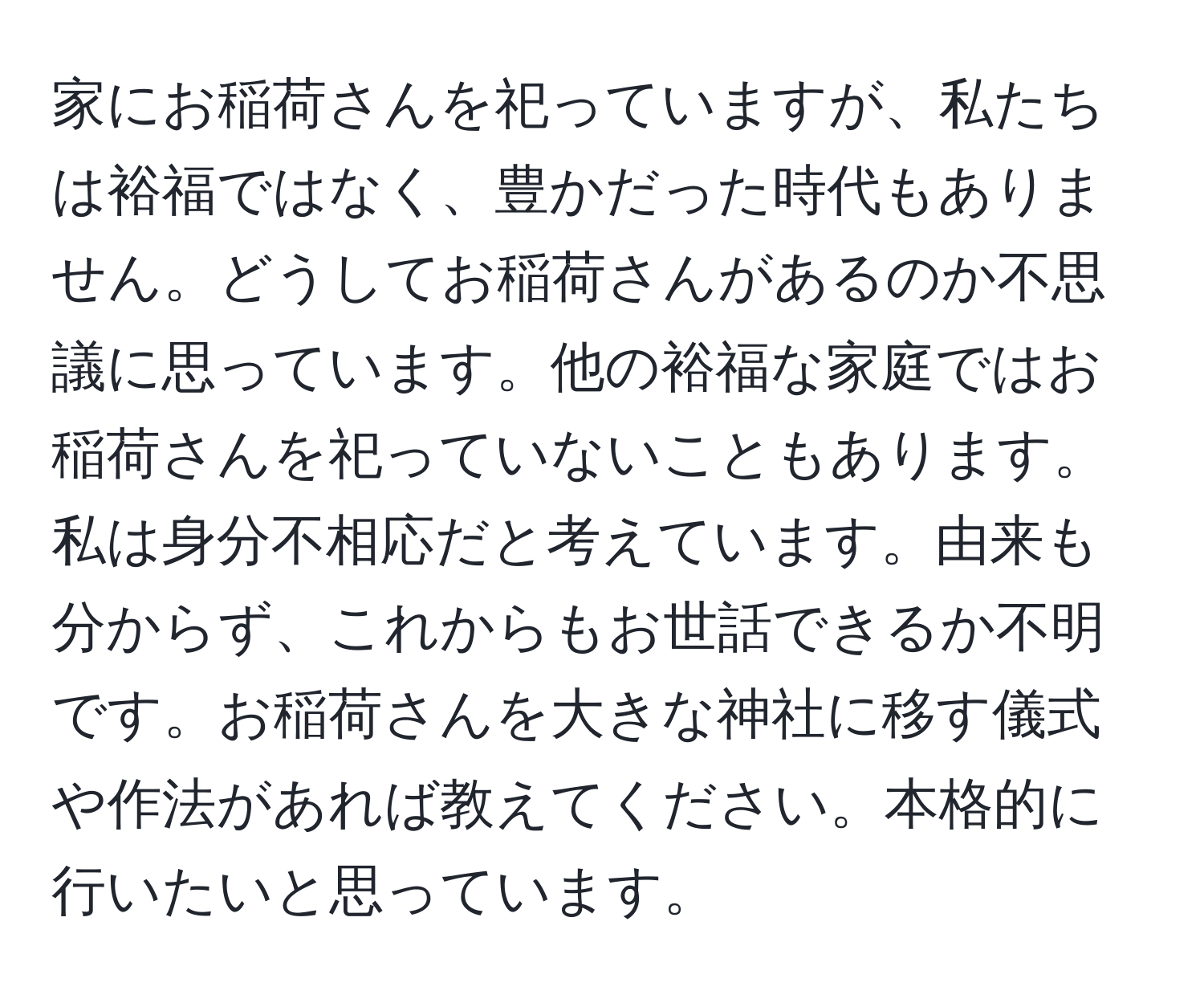 家にお稲荷さんを祀っていますが、私たちは裕福ではなく、豊かだった時代もありません。どうしてお稲荷さんがあるのか不思議に思っています。他の裕福な家庭ではお稲荷さんを祀っていないこともあります。私は身分不相応だと考えています。由来も分からず、これからもお世話できるか不明です。お稲荷さんを大きな神社に移す儀式や作法があれば教えてください。本格的に行いたいと思っています。