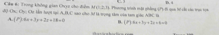 C. 3 D. 4
* Câu 6: Trong không gian Oxyz cho điểm M f(1;2;3). Phương trình mặt phẳng (P) đi qua M cắt các trục tọa
độ Ox; Oy; Oz lần lượt tại A, B, C sao cho M là trọng tâm của tam giác ABC là
A. (P):6x+3y+2z+18=0 P):6x+3y+2z+6=0
B. (
thuvienhoclicu.com