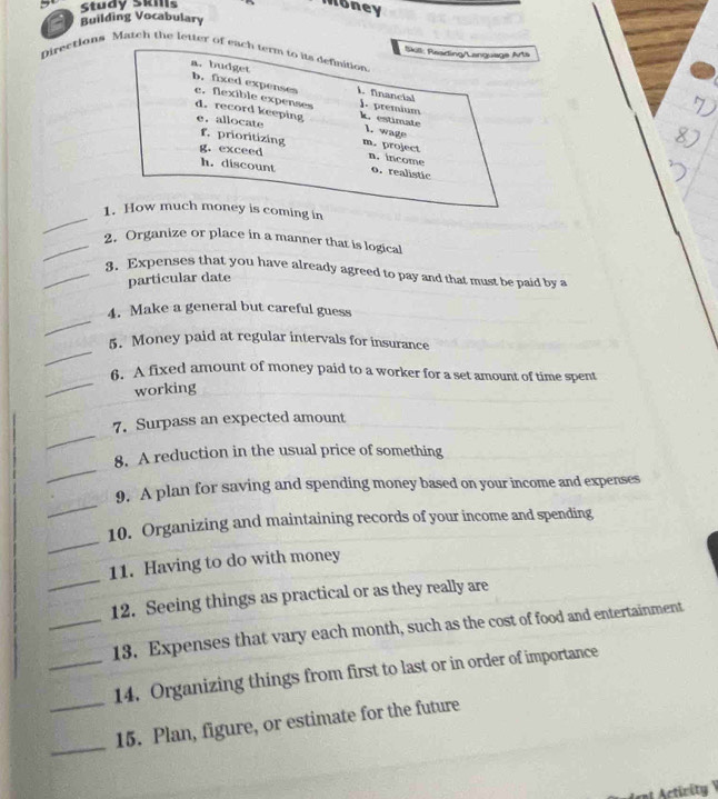 Study Skills Money 
Building Vocabulary 
Directions Match the letter of each term to its definition Skill: Raading/Language Arts 
a. budget b. fixed expenses c. flexible expenses 
financial ). premium 
d. record keeping k. estimate 
1. wage 
e. allocate m. project 
f. prioritizing 
g. exceed n. income o.realistic 
h. discount 
_ 
1. How much money is coming in 
_2. Organize or place in a manner that is logical 
_3. Expenses that you have already agreed to pay and that must be paid by a 
particular date 
_ 
4. Make a general but careful guess 
_ 
5. Money paid at regular intervals for insurance 
_ 
6. A fixed amount of money paid to a worker for a set amount of time spent 
working 
_ 
7. Surpass an expected amount 
_ 
8. A reduction in the usual price of something 
_ 
9. A plan for saving and spending money based on your income and expenses 
_ 
10. Organizing and maintaining records of your income and spending 
_ 
11. Having to do with money 
12. Seeing things as practical or as they really are 
_13. Expenses that vary each month, such as the cost of food and entertainment 
_14. Organizing things from first to last or in order of importance 
_ 
_15. Plan, figure, or estimate for the future 
nt Activity V