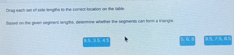 Drag each set of side lengths to the correct location on the table. 
Based on the given segment lengths, determine whether the segments can form a triangle.
9.5, 3.5, 4.5 5, 6, 8 9.5, 7.5, 8.5