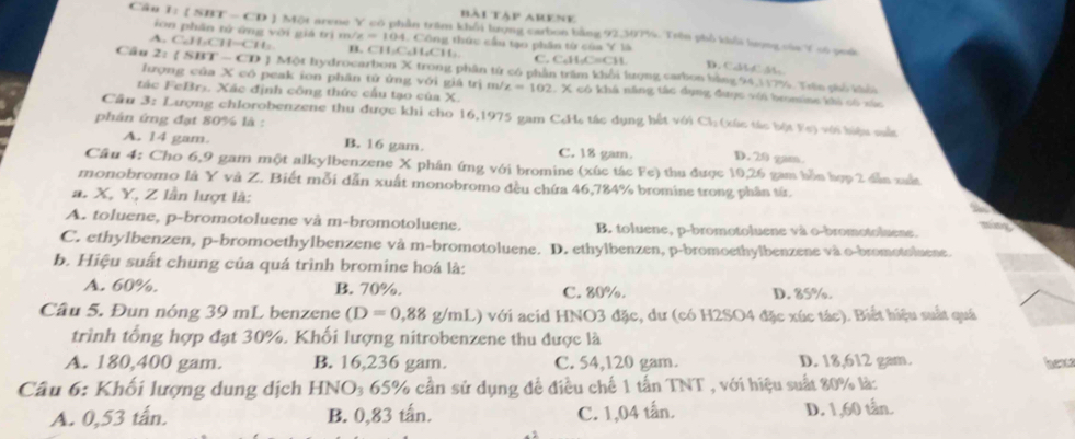 bài Tập Arene
Câu I= 【 SBT - CD Một arene Y có phần trăm khổi lượng carbon bằng 92,307%. Trên phố khểa lượng của Y số quố
ion phân tử ứng với giá trì m/ x=104 Công thức cầu tạo phần từ của Y là
A. C_6H_1CH=CH_3 B    C 1.(□ ,11,C11) C. C₆H₂C≡CH. D. CalboC M
Câu 2: (SBT-CD 1 J Một hydrocarbon X trong phân tử có phần trăm khổi lượng carbon bằng 94,117%. Thn phố khỏi
lượng của X có peak ion phân tử ứng với giá trị m/ z=102 1. X có khả năng tắc dụng đuợc với bromine khi có xác
tác FeBrs. Xác định công thức cầu tạo của X.
Cầu 3: Lượng chlorobenzene thu được khi cho 16,1975 gam CcH, tác dụng hết với Ch: (xác tác bột Fo) với hiệu sắc
phân ứng đạt 80% là :
A. 14 gam. B. 16 gam. C. 18 gam. D. 20 gam.
Câu 4: Cho 6,9 gam một alkylbenzene X phân ứng với bromine (xúc tác Fe) thu được 10,26 gam bỗn hợp 2 dẫn xuấi
monobromo là Y và Z. Biết mỗi dẫn xuất monobromo đều chứa 46,784% bromine trong phần tứ.
a. X, Y, Z lần lượt là:
S
A. toluene, p-bromotoluene và m-bromotoluene. B. toluene, p-bromotoluene và o-bromotoluene.
C. ethylbenzen, p-bromoethylbenzene và m-bromotoluene. D. ethylbenzen, p-bromoethylbenzene và o-bromotoluene.
b. Hiệu suất chung của quá trình bromine hoá là:
A. 60%. B. 70%. C. 80%. D. 85%.
Câu 5. Đun nóng 39 mL benzene (D=0,88g/mL) *  với acid HNO3 đặc, dư (có H2SO4 đặc xúc tác). Biết hiệu suất quá
trình tổng hợp đạt 30%. Khối lượng nitrobenzene thu được là
A. 180,400 gam. B. 16,236 gam. C. 54,120 gam. D. 18,612 gam. hev
Câu 6: Khối lượng dung dịch HNO₃ 65% cần sử dụng đề điều chế 1 tần TNT , với hiệu suất 80% là:
A. 0,53 tấn. B. 0,83 tấn. C. 1,04 tấn. D. 1,60 tần.