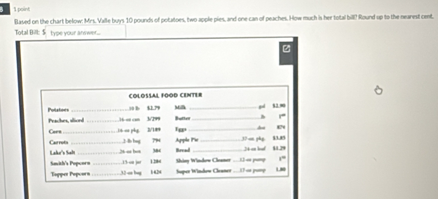 a 1 point 
Based on the chart below: Mrs. Valle buys 10 pounds of potatoes, two apple pies, and one can of peaches. How much is her total bill? Round up to the nearest cent. 
Total Bill: $ type your answer..... 
z 
COLOSSAL FOOD CENTER 
Potatoes _ 10 lb $2.79 Milk _gal $2.90
Peaches, aliced _. 16 -o2 can 3/299 Butter_ B 1°
Corn_ 16 ca phg 2/189 I g。 _ 824
Carrots _ 2-lb bag 794 Apple Pic_ 37 -sn pǎg $3.85
Lake's Salt _ 26 -ea bos 384 Bread _ 24 en hut $1.29
Smith's Popcorn _. 15 -o2 jar 1284 Shiny Window Cleamer … 12 -o pump 1°
Topper Popcorn _ 32 -ca bag 142 < Super Window Chaner .  17 -∞s puap L60